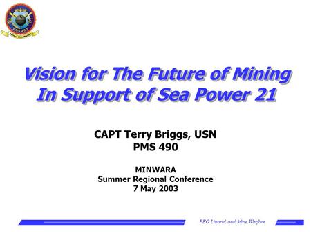 PEO Littoral and Mine Warfare CAPT Terry Briggs, USN PMS 490 MINWARA Summer Regional Conference 7 May 2003 Vision for The Future of Mining In Support of.