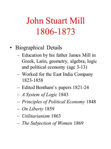 John Stuart Mill 1806-1873 Biographical Details –Education by his father James Mill in Greek, Latin, geometry, algebra, logic and political economy (age.