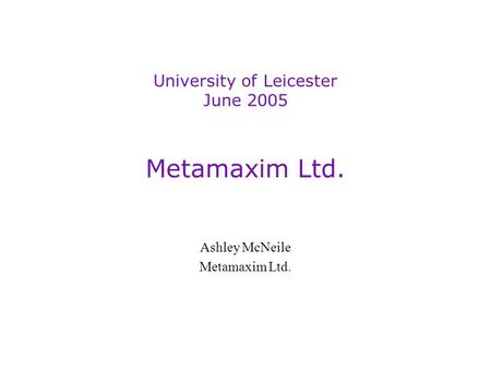 Metamaxim Ltd. Ashley McNeile Metamaxim Ltd. University of Leicester June 2005.