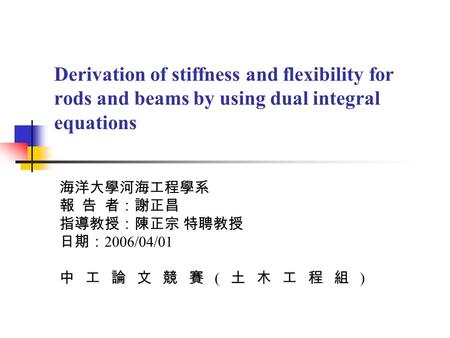 Derivation of stiffness and flexibility for rods and beams by using dual integral equations 海洋大學河海工程學系 報 告 者：謝正昌 指導教授：陳正宗 特聘教授 日期： 2006/04/01 中工論文競賽 (