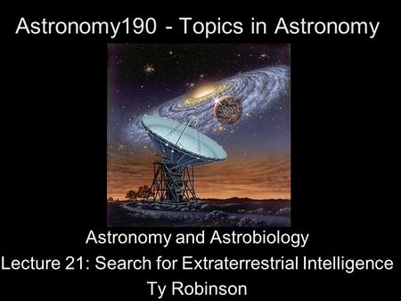 Astronomy190 - Topics in Astronomy Astronomy and Astrobiology Lecture 21: Search for Extraterrestrial Intelligence Ty Robinson.