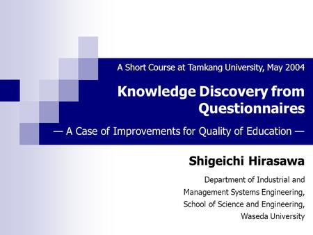 Knowledge Discovery from Questionnaires Shigeichi Hirasawa A Short Course at Tamkang University, May 2004 Department of Industrial and Management Systems.