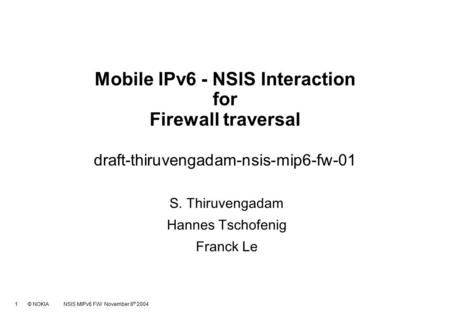 1 © NOKIA NSIS MIPv6 FW/ November 8 th 2004 Mobile IPv6 - NSIS Interaction for Firewall traversal draft-thiruvengadam-nsis-mip6-fw-01 S. Thiruvengadam.