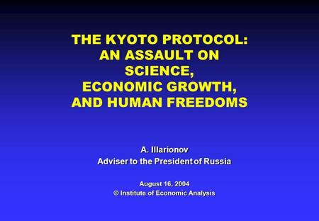 THE KYOTO PROTOCOL: AN ASSAULT ON SCIENCE, ECONOMIC GROWTH, AND HUMAN FREEDOMS A. Illarionov Adviser to the President of Russia August 16, 2004 © Institute.