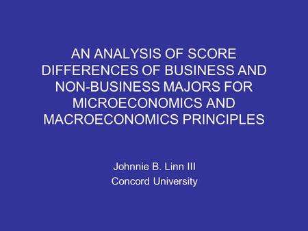 AN ANALYSIS OF SCORE DIFFERENCES OF BUSINESS AND NON-BUSINESS MAJORS FOR MICROECONOMICS AND MACROECONOMICS PRINCIPLES Johnnie B. Linn III Concord University.