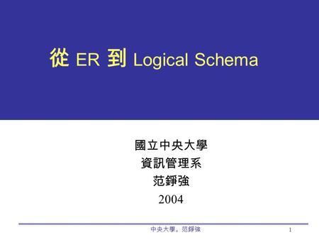 中央大學。范錚強 1 從 ER 到 Logical Schema 國立中央大學 資訊管理系 范錚強 2004.