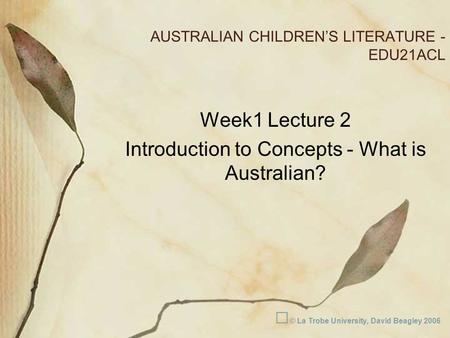 AUSTRALIAN CHILDREN’S LITERATURE - EDU21ACL Week1 Lecture 2 Introduction to Concepts - What is Australian? © La Trobe University, David Beagley 2006.