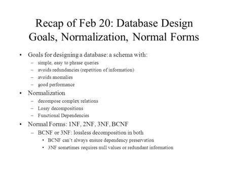 Recap of Feb 20: Database Design Goals, Normalization, Normal Forms Goals for designing a database: a schema with: –simple, easy to phrase queries –avoids.