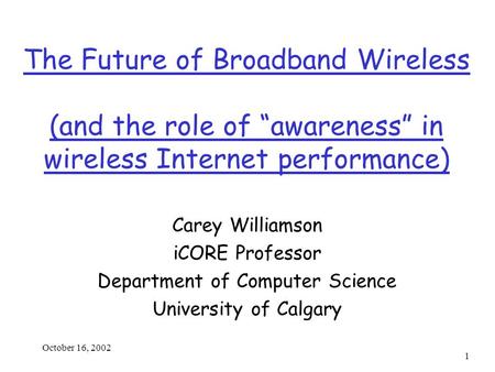 October 16, 2002 1 The Future of Broadband Wireless (and the role of “awareness” in wireless Internet performance) Carey Williamson iCORE Professor Department.