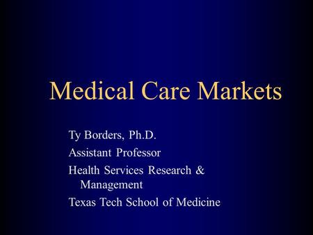 Medical Care Markets Ty Borders, Ph.D. Assistant Professor Health Services Research & Management Texas Tech School of Medicine.