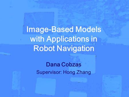 Dana Cobzas-PhD thesis Image-Based Models with Applications in Robot Navigation Dana Cobzas Supervisor: Hong Zhang.
