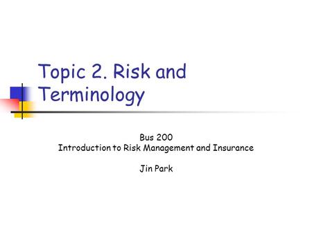 Topic 2. Risk and Terminology Bus 200 Introduction to Risk Management and Insurance Jin Park.