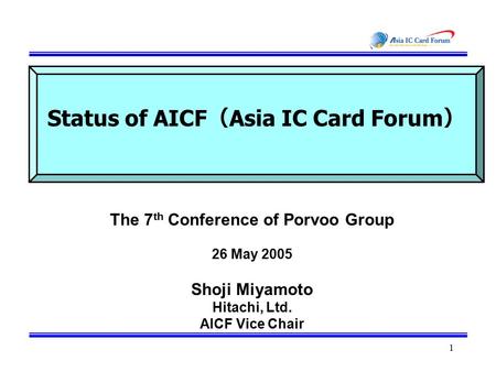 1 Status of AICF （ Asia IC Card Forum ） The 7 th Conference of Porvoo Group 26 May 2005 Shoji Miyamoto Hitachi, Ltd. AICF Vice Chair.