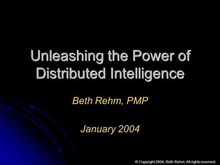 Unleashing the Power of Distributed Intelligence Beth Rehm, PMP January 2004 © Copyright 2004, Beth Rehm. All rights reserved.