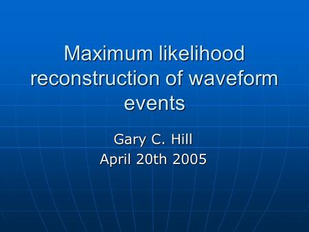 Maximum likelihood reconstruction of waveform events Gary C. Hill April 20th 2005.