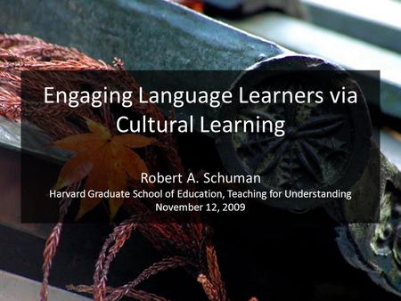 Engaging Language Learners via Cultural Learning Robert A. Schuman Harvard Graduate School of Education, Teaching for Understanding November 12, 2009.