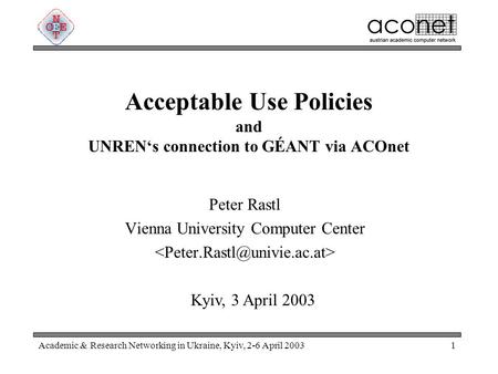 Academic & Research Networking in Ukraine, Kyiv, 2-6 April 20031 Acceptable Use Policies and UNREN‘s connection to GÉANT via ACOnet Peter Rastl Vienna.