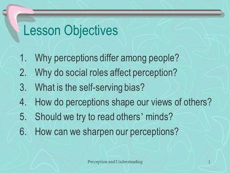 Perception and Understanding1 Lesson Objectives 1.Why perceptions differ among people? 2.Why do social roles affect perception? 3.What is the self-serving.
