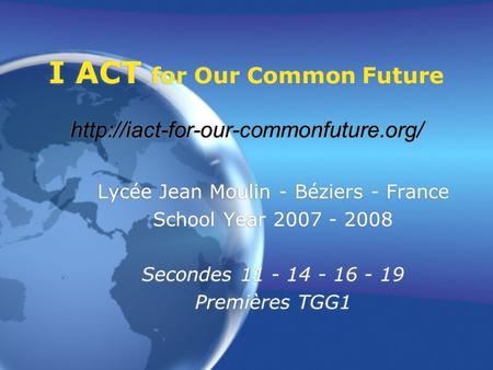 I ACT for Our Common Future  Lycée Jean Moulin - Béziers - France School Year 2007 - 2008 Secondes 11 - 14 - 16 -