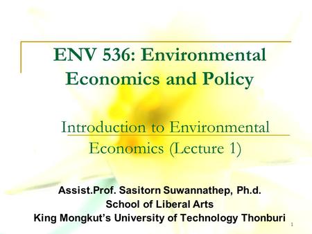 1 ENV 536: Environmental Economics and Policy Assist.Prof. Sasitorn Suwannathep, Ph.d. School of Liberal Arts King Mongkut’s University of Technology Thonburi.