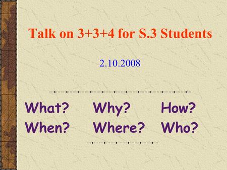 Talk on 3+3+4 for S.3 Students 2.10.2008 What? Why? How? When? Where? Who?