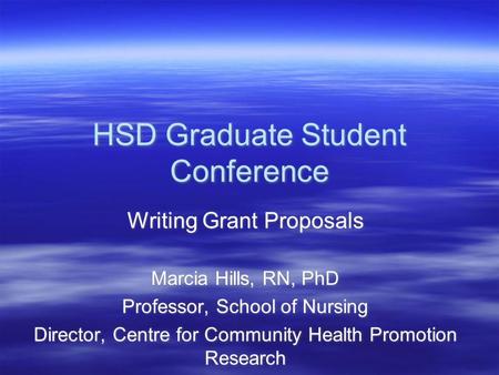 HSD Graduate Student Conference Writing Grant Proposals Marcia Hills, RN, PhD Professor, School of Nursing Director, Centre for Community Health Promotion.