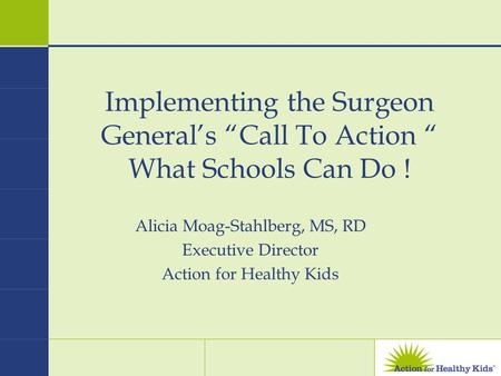 Implementing the Surgeon General’s “Call To Action “ What Schools Can Do ! Alicia Moag-Stahlberg, MS, RD Executive Director Action for Healthy Kids.