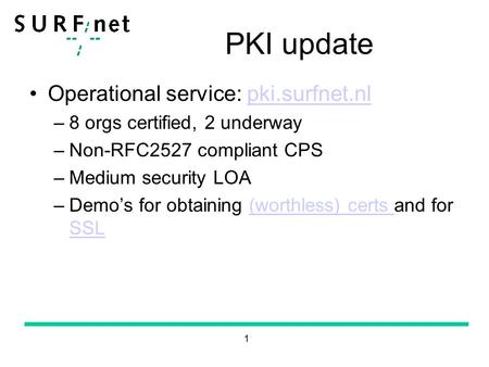 1 PKI update Operational service: pki.surfnet.nlpki.surfnet.nl –8 orgs certified, 2 underway –Non-RFC2527 compliant CPS –Medium security LOA –Demo’s for.