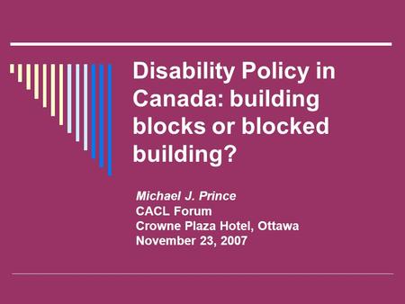 Disability Policy in Canada: building blocks or blocked building? Michael J. Prince CACL Forum Crowne Plaza Hotel, Ottawa November 23, 2007.