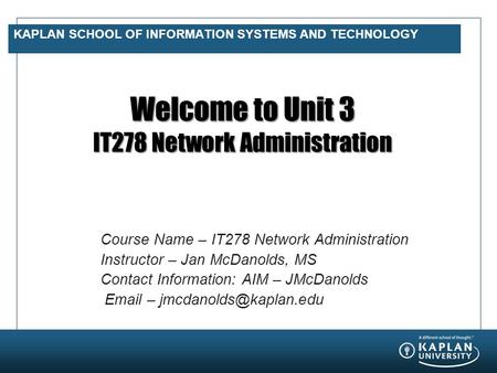 KAPLAN SCHOOL OF INFORMATION SYSTEMS AND TECHNOLOGY Welcome to Unit 3 IT278 Network Administration Course Name – IT278 Network Administration Instructor.