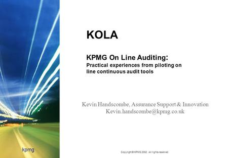 Copyright © KPMG 2002. All rights reserved kpmg KOLA KPMG On Line Auditing : Practical experiences from piloting on line continuous audit tools Kevin Handscombe,