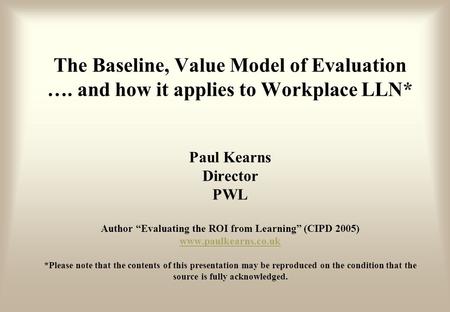 The Baseline, Value Model of Evaluation …. and how it applies to Workplace LLN* Paul Kearns Director PWL Author “Evaluating the ROI from Learning” (CIPD.