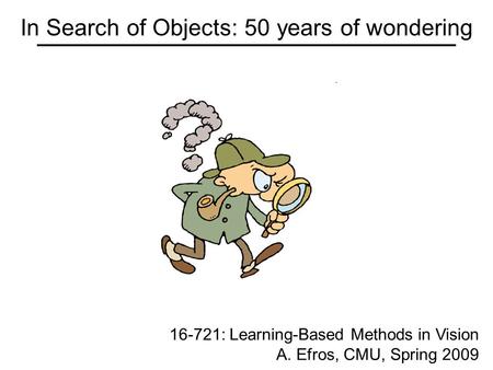 In Search of Objects: 50 years of wondering 16-721: Learning-Based Methods in Vision A. Efros, CMU, Spring 2009.