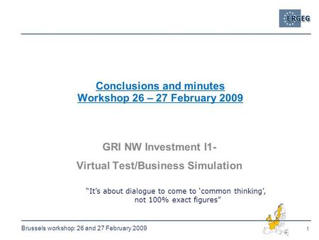 1 Brussels workshop: 26 and 27 February 2009 Conclusions and minutes Workshop 26 – 27 February 2009 GRI NW Investment I1- Virtual Test/Business Simulation.