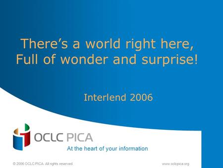 At the heart of your information © 2006 OCLC PICA. All rights reserved.www.oclcpica.org There’s a world right here, Full of wonder and surprise! Interlend.