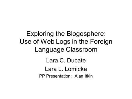 Exploring the Blogosphere: Use of Web Logs in the Foreign Language Classroom Lara C. Ducate Lara L. Lomicka PP Presentation: Alan Itkin.