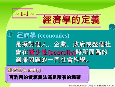Economics, 6th, Parkin, 2004, Chapter 1: 什麼是經濟學？ [ 第 1 頁 ] 經濟學的定義 經濟學的定義 ~ 1-1 ~ 經濟學 (economics) 經濟學 ( economics) 是探討個人、企業、政府或整個社 會在稀少性 (scarcity) 時所面臨的.