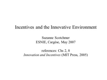 Incentives and the Innovative Environment Suzanne Scotchmer ESNIE, Cargèse, May 2007 references: Chs 2, 8 Innovation and Incentives (MIT Press, 2005)