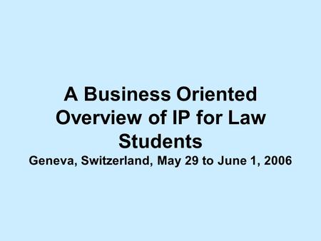 A Business Oriented Overview of IP for Law Students Geneva, Switzerland, May 29 to June 1, 2006.