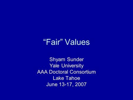 “Fair” Values Shyam Sunder Yale University AAA Doctoral Consortium Lake Tahoe June 13-17, 2007.