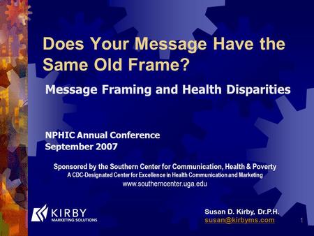 1 Does Your Message Have the Same Old Frame? Message Framing and Health Disparities NPHIC Annual Conference September 2007 Susan D. Kirby, Dr.P.H.
