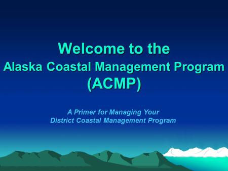 Welcome to the Alaska Coastal Management Program (ACMP) A Primer for Managing Your District Coastal Management Program.