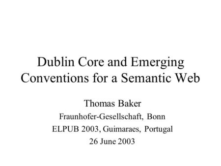 Dublin Core and Emerging Conventions for a Semantic Web Thomas Baker Fraunhofer-Gesellschaft, Bonn ELPUB 2003, Guimaraes, Portugal 26 June 2003.