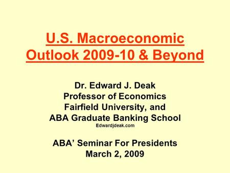U.S. Macroeconomic Outlook 2009-10 & Beyond Dr. Edward J. Deak Professor of Economics Fairfield University, and ABA Graduate Banking School Edwardjdeak.com.