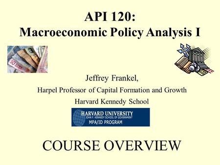 Jeffrey Frankel, Harpel Professor of Capital Formation and Growth Harvard Kennedy School COURSE OVERVIEW API 120: Macroeconomic Policy Analysis I.