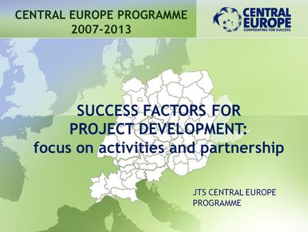 CENTRAL EUROPE PROGRAMME 2007-2013 SUCCESS FACTORS FOR PROJECT DEVELOPMENT: focus on activities and partnership JTS CENTRAL EUROPE PROGRAMME.