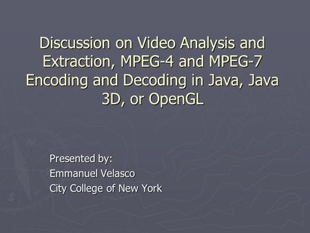 Discussion on Video Analysis and Extraction, MPEG-4 and MPEG-7 Encoding and Decoding in Java, Java 3D, or OpenGL Presented by: Emmanuel Velasco City College.