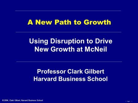 © 2004, Clark Gilbert, Harvard Business School Page 1 Professor Clark Gilbert Harvard Business School A New Path to Growth Using Disruption to Drive New.