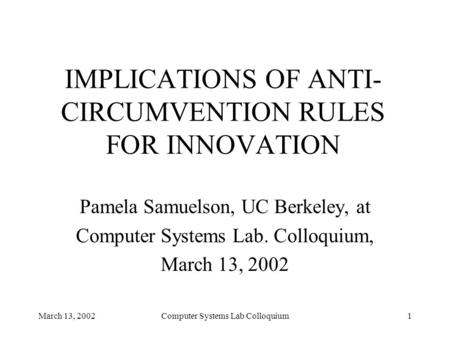 March 13, 2002Computer Systems Lab Colloquium1 IMPLICATIONS OF ANTI- CIRCUMVENTION RULES FOR INNOVATION Pamela Samuelson, UC Berkeley, at Computer Systems.