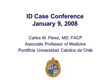 ID Case Conference January 9, 2008 Carlos M. Perez, MD, FACP Associate Professor of Medicine Pontificia Universidad Catolica de Chile.